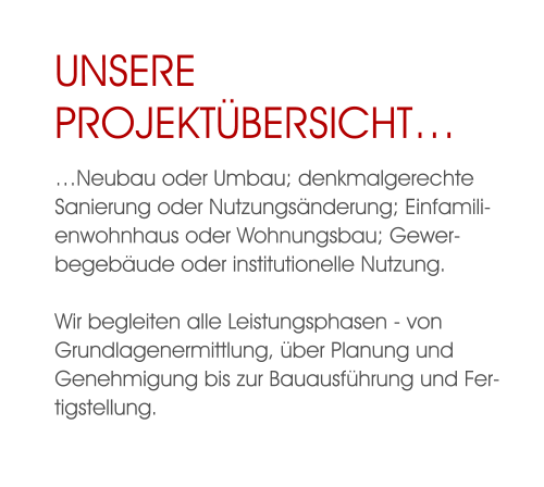 Unsere ProjektÜbersicht… …Neubau oder Umbau; denkmalgerechte Sanierung oder Nutzungsänderung; Einfamilienwohnhaus oder Wohnungsbau; Gewerbegebäude oder institutionelle Nutzung. Wir begleiten alle Leistungsphasen - von Grundlagenermittlung, über Planung und Genehmigung bis zur Bauausführung und Fertigstellung.