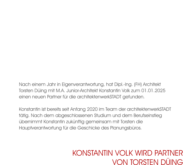 Nach einem Jahr in Eigenverantwortung, hat Dipl.-Ing. (FH) Architekt Torsten Düing mit M.A. Junior-Architekt Konstantin Volk zum 01.01.2025 einen neuen Partner für die architektenwerkSTADT gefunden.  Konstantin ist bereits seit Anfang 2020 im Team der architektenwerkSTADT tätig. Nach dem abgeschlossenen Studium und dem Berufseinstieg übernimmt Konstantin zukünftig gemeinsam mit Torsten die Hauptverantwortung für die Geschicke des Planungsbüros. Konstantin Volk wird Partnervon Torsten Düing