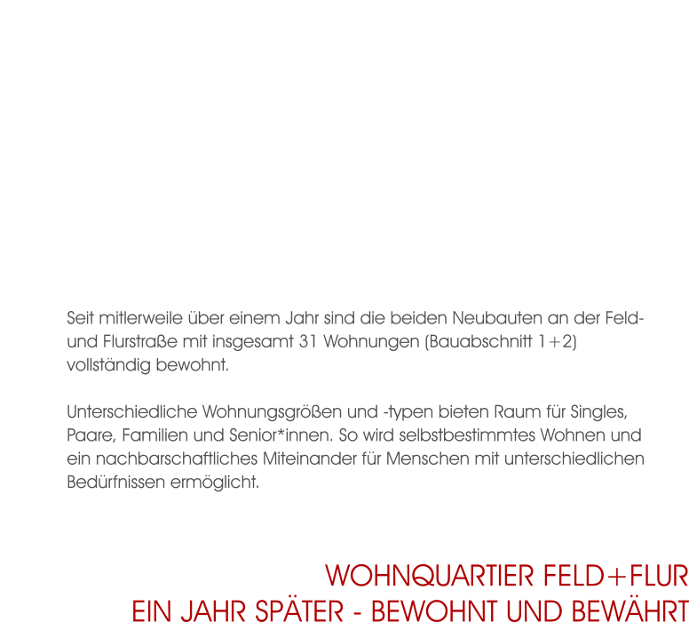 Seit mitlerweile über einem Jahr sind die beiden Neubauten an der Feld- und Flurstraße mit insgesamt 31 Wohnungen (Bauabschnitt 1+2) vollständig bewohnt.  Unterschiedliche Wohnungsgrößen und -typen bieten Raum für Singles, Paare, Familien und Senior*innen. So wird selbstbestimmtes Wohnen und ein nachbarschaftliches Miteinander für Menschen mit unterschiedlichen Bedürfnissen ermöglicht. Wohnquartier Feld+Flurein jahr später - bewohnt und bewährt