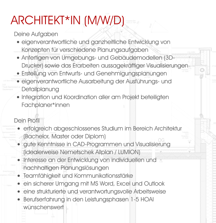Architekt*in (M/W/D) Deine Aufgaben •	eigenverantwortliche und ganzheitliche Entwicklung von Konzepten für verschiedene Planungsaufgaben •	Anfertigen von Umgebungs- und Gebäudemodellen (3D-Drucker) sowie das Erarbeiten aussagekräftiger Visualisierungen  •	Erstellung von Entwurfs- und Genehmigungsplanungen •	eigenverantwortliche Ausarbeitung der Ausführungs- und Detailplanung •	Integration und Koordination aller am Projekt beteiligten Fachplaner*innen  Dein Profil •	erfolgreich abgeschlossenes Studium im Bereich Architektur (Bachelor, Master oder Diplom) •	gute Kenntnisse in CAD-Programmen und Visualisierung (idealerweise Nemetschek Allplan / LUMION) •	Interesse an der Entwicklung von individuellen und nachhaltigen Planungslösungen •	Teamfähigkeit und Kommunikationsstärke •	ein sicherer Umgang mit MS Word, Excel und Outlook •	eine strukturierte und verantwortungsvolle Arbeitsweise •	Berufserfahrung in den Leistungsphasen 1-5 HOAI wünschenswert