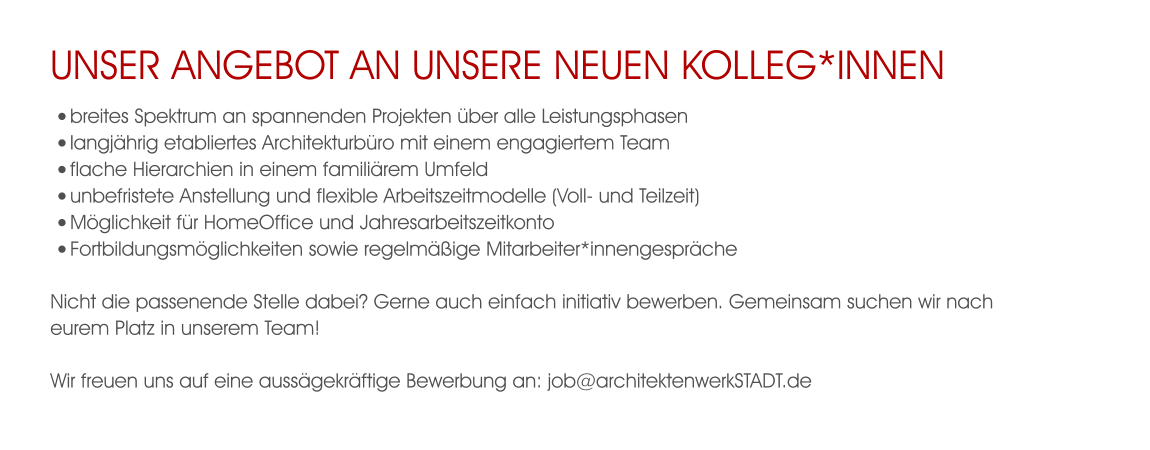 unser Angebot an unsere neuen Kolleg*innen •	breites Spektrum an spannenden Projekten über alle Leistungsphasen •	langjährig etabliertes Architekturbüro mit einem engagiertem Team  •	flache Hierarchien in einem familiärem Umfeld •	unbefristete Anstellung und flexible Arbeitszeitmodelle (Voll- und Teilzeit) •	Möglichkeit für HomeOffice und Jahresarbeitszeitkonto •	Fortbildungsmöglichkeiten sowie regelmäßige Mitarbeiter*innengespräche  Nicht die passenende Stelle dabei? Gerne auch einfach initiativ bewerben. Gemeinsam suchen wir nach eurem Platz in unserem Team!  Wir freuen uns auf eine aussägekräftige Bewerbung an: job@architektenwerkSTADT.de